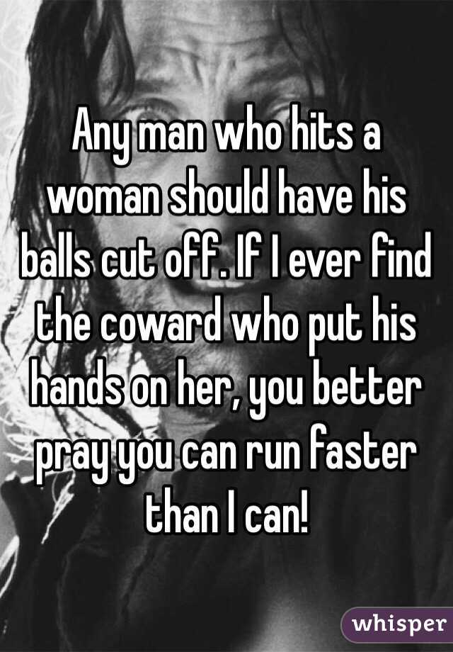 Any man who hits a woman should have his balls cut off. If I ever find the coward who put his hands on her, you better pray you can run faster than I can! 