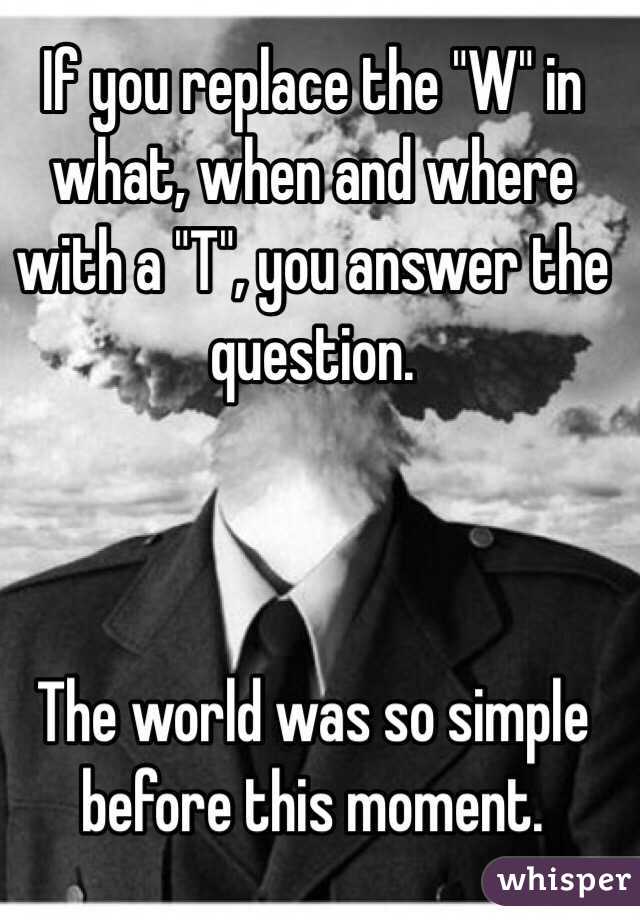 If you replace the "W" in what, when and where with a "T", you answer the question. 



The world was so simple before this moment. 