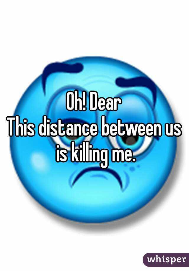 Oh! Dear
This distance between us is killing me.