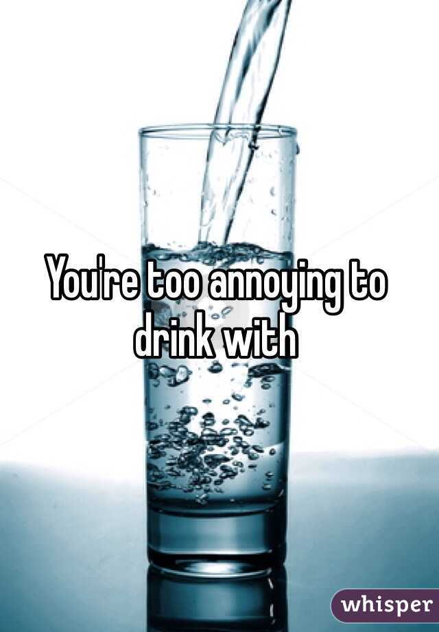 You're too annoying to drink with