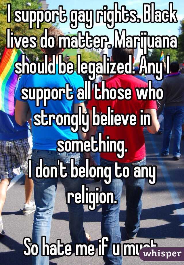 I support gay rights. Black lives do matter. Marijuana  should be legalized. Any I support all those who strongly believe in something.
I don't belong to any religion.

So hate me if u must.
