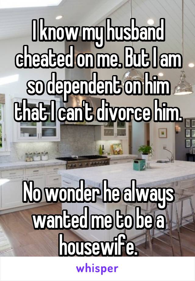 I know my husband cheated on me. But I am so dependent on him that I can't divorce him. 

No wonder he always wanted me to be a housewife.