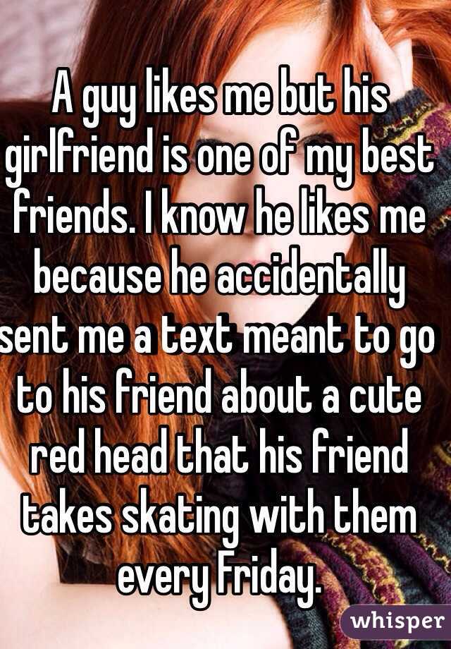 A guy likes me but his girlfriend is one of my best friends. I know he likes me because he accidentally sent me a text meant to go to his friend about a cute red head that his friend takes skating with them every Friday.