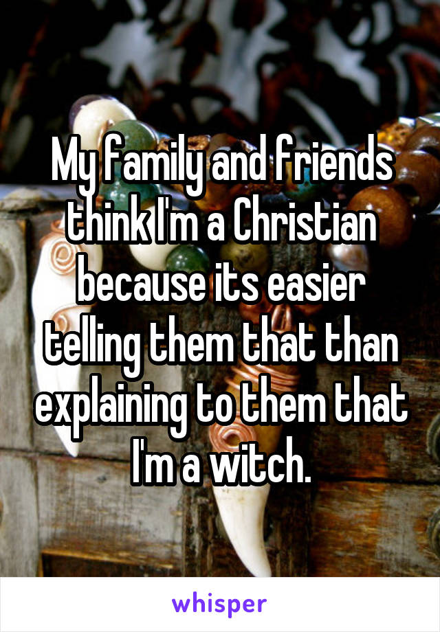 My family and friends think I'm a Christian because its easier telling them that than explaining to them that I'm a witch.