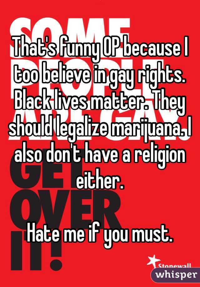 That's funny OP because I too believe in gay rights. Black lives matter. They should legalize marijuana. I also don't have a religion either. 

Hate me if you must. 