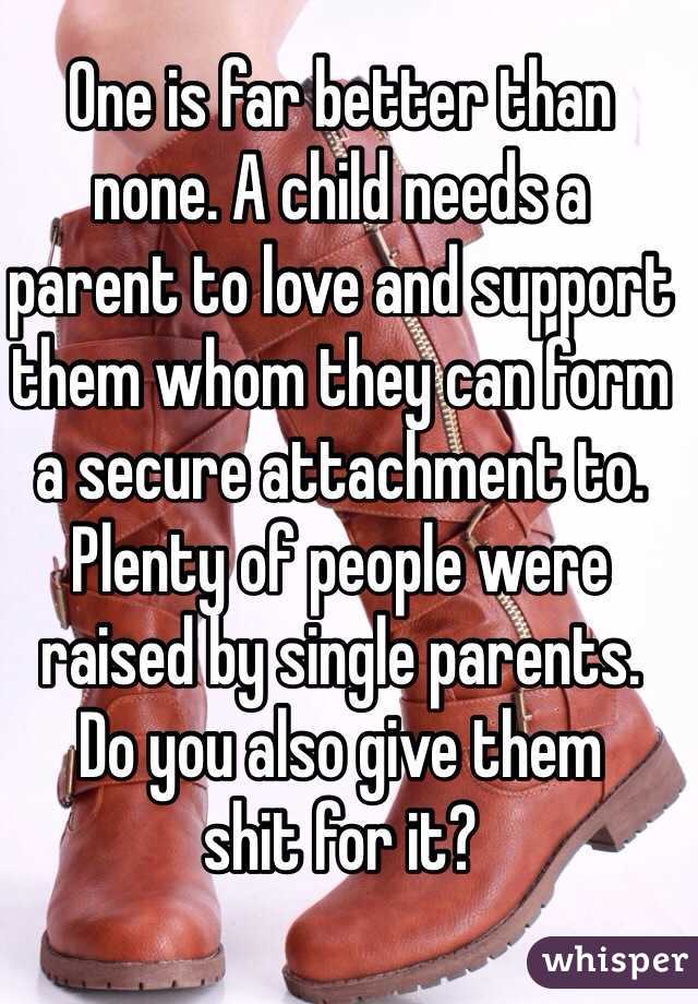 One is far better than 
none. A child needs a 
parent to love and support them whom they can form a secure attachment to. Plenty of people were raised by single parents. 
Do you also give them 
shit for it?