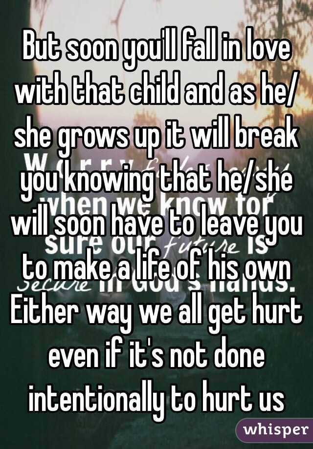 But soon you'll fall in love with that child and as he/she grows up it will break you knowing that he/she will soon have to leave you to make a life of his own 
Either way we all get hurt even if it's not done intentionally to hurt us