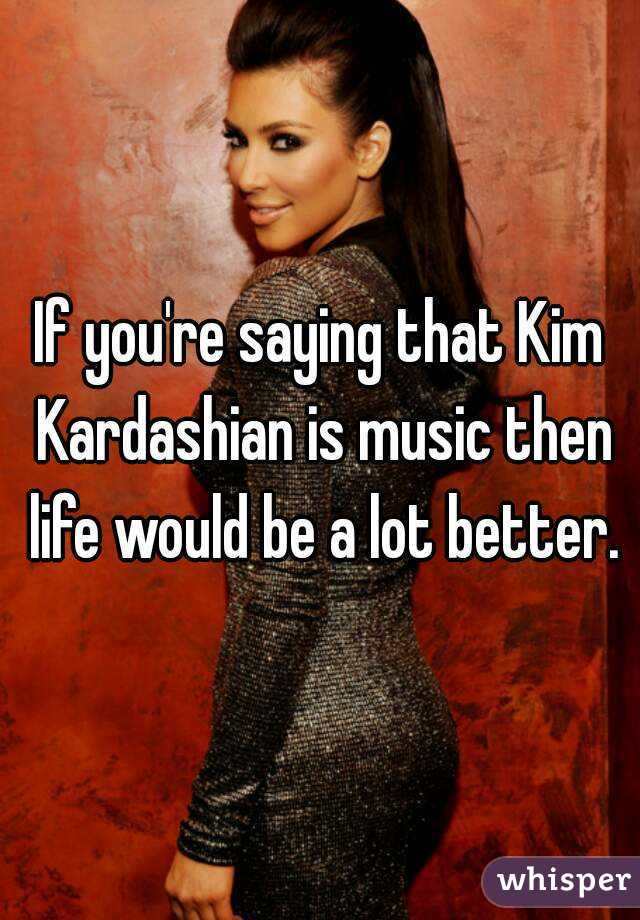 If you're saying that Kim Kardashian is music then life would be a lot better.