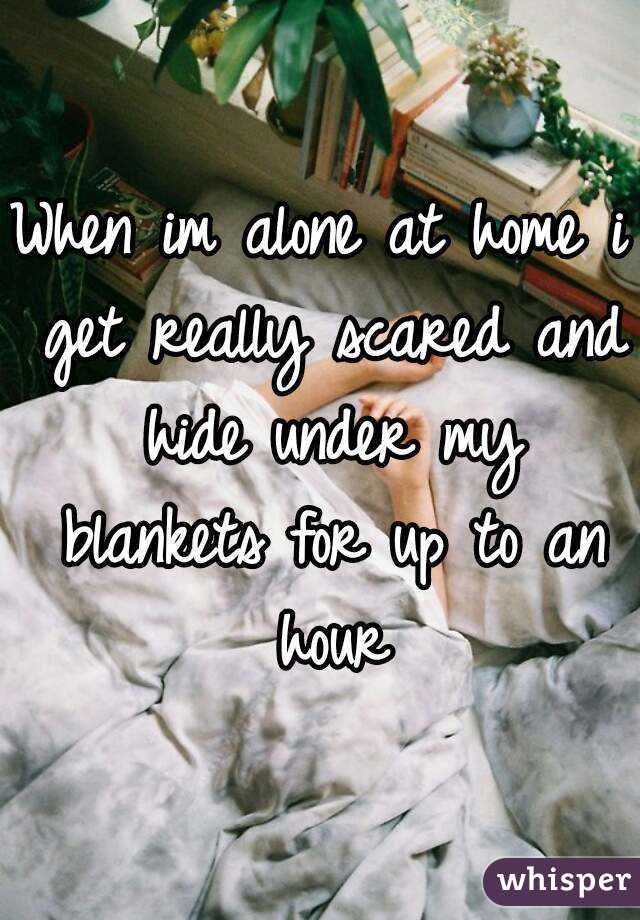 When im alone at home i get really scared and hide under my blankets for up to an hour