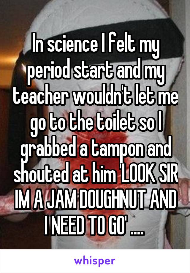 In science I felt my period start and my teacher wouldn't let me go to the toilet so I grabbed a tampon and shouted at him 'LOOK SIR IM A JAM DOUGHNUT AND I NEED TO GO' .... 
