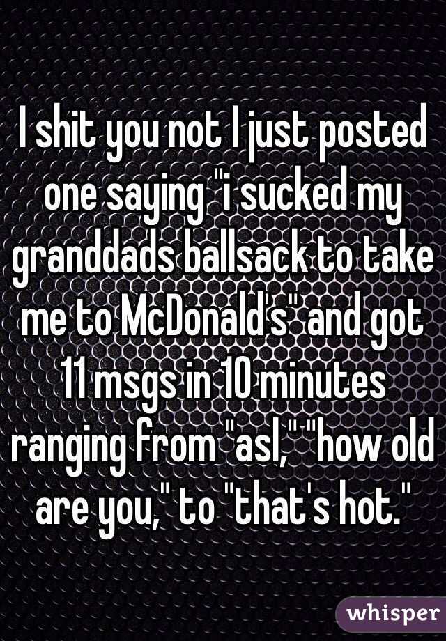 I shit you not I just posted one saying "i sucked my granddads ballsack to take me to McDonald's" and got 11 msgs in 10 minutes ranging from "asl," "how old are you," to "that's hot."