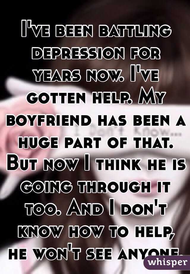 I've been battling depression for years now. I've gotten help. My boyfriend has been a huge part of that. But now I think he is going through it too. And I don't know how to help, he won't see anyone. 