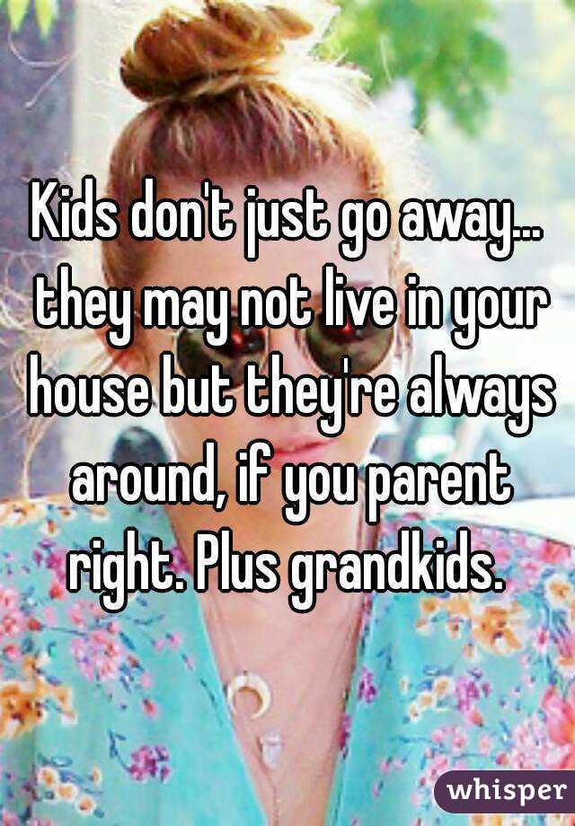 Kids don't just go away... they may not live in your house but they're always around, if you parent right. Plus grandkids. 