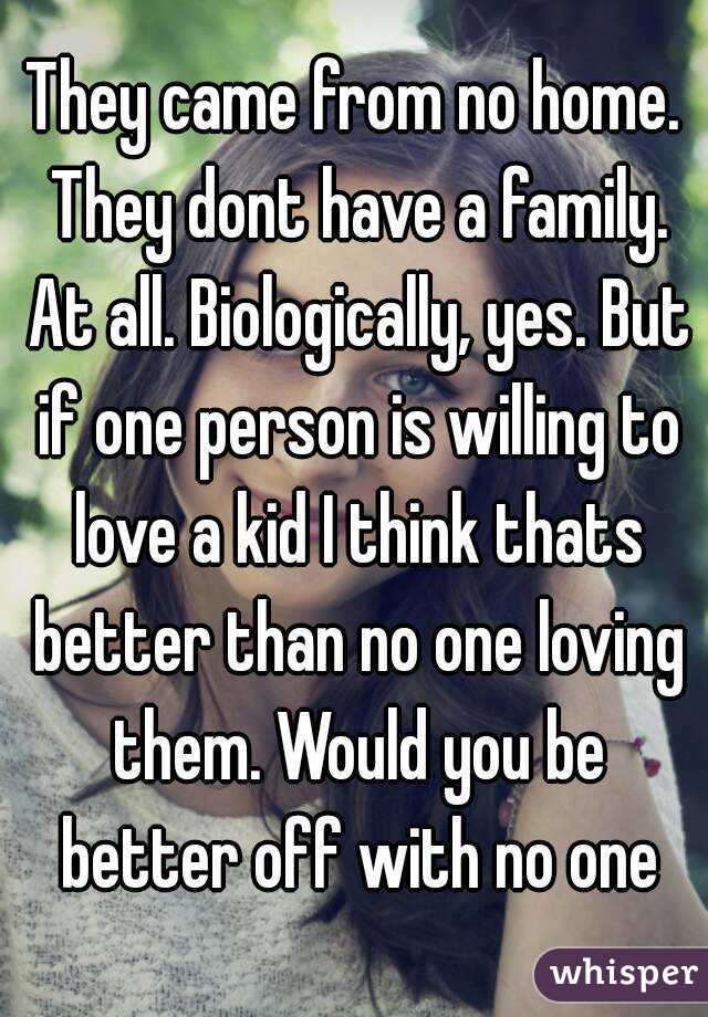 They came from no home. They dont have a family. At all. Biologically, yes. But if one person is willing to love a kid I think thats better than no one loving them. Would you be better off with no one