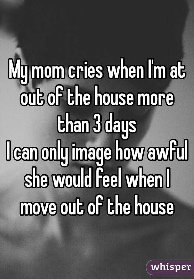 My mom cries when I'm at out of the house more than 3 days
I can only image how awful she would feel when I move out of the house