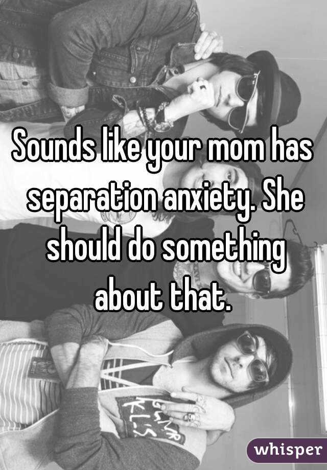 Sounds like your mom has separation anxiety. She should do something about that. 