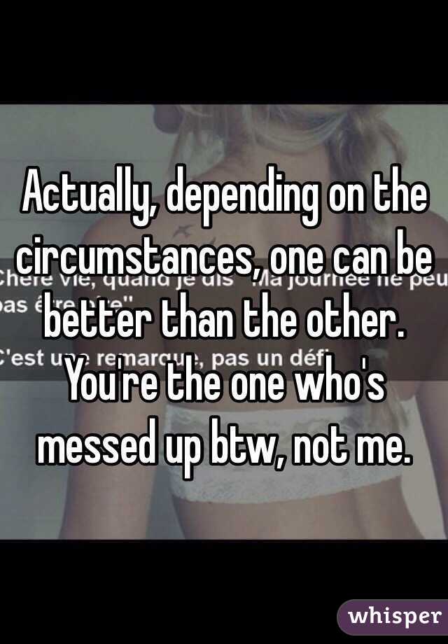 Actually, depending on the circumstances, one can be better than the other. You're the one who's messed up btw, not me.