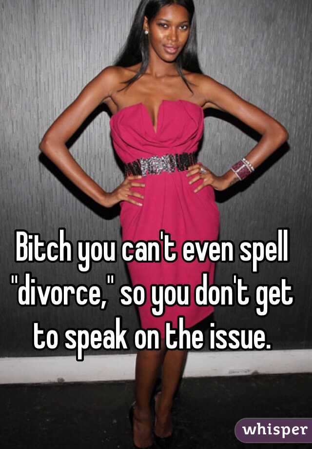 Bitch you can't even spell "divorce," so you don't get to speak on the issue.