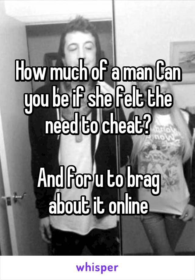 How much of a man Can you be if she felt the need to cheat?

And for u to brag about it online
