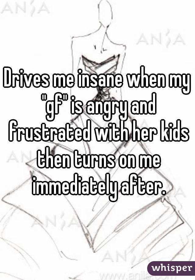 Drives me insane when my "gf" is angry and frustrated with her kids then turns on me immediately after.