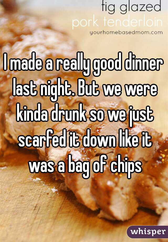 I made a really good dinner last night. But we were kinda drunk so we just scarfed it down like it was a bag of chips