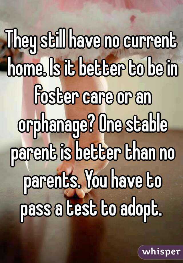 They still have no current home. Is it better to be in foster care or an orphanage? One stable parent is better than no parents. You have to pass a test to adopt. 