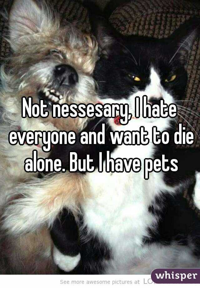 Not nessesary, I hate everyone and want to die alone. But I have pets