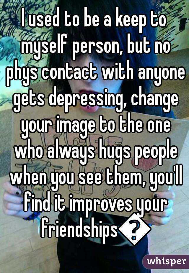 I used to be a keep to myself person, but no phys contact with anyone gets depressing, change your image to the one who always hugs people when you see them, you'll find it improves your friendships😁