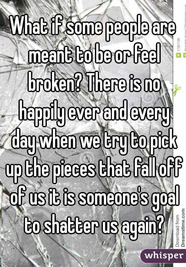 What if some people are meant to be or feel broken? There is no happily ever and every day when we try to pick up the pieces that fall off of us it is someone's goal to shatter us again?