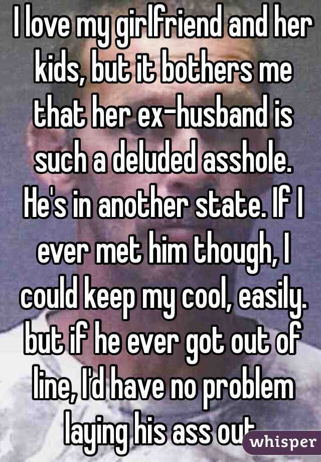 I love my girlfriend and her kids, but it bothers me that her ex-husband is such a deluded asshole. He's in another state. If I ever met him though, I could keep my cool, easily. but if he ever got out of line, I'd have no problem laying his ass out.