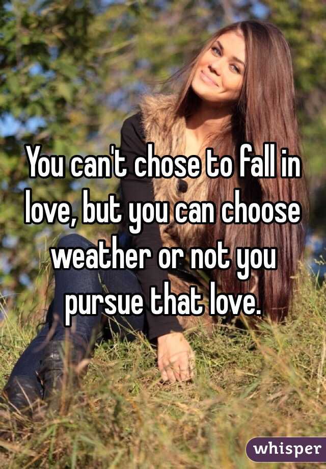 You can't chose to fall in love, but you can choose weather or not you pursue that love. 