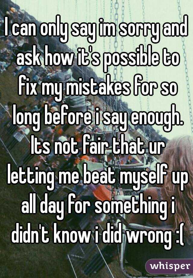 I can only say im sorry and ask how it's possible to fix my mistakes for so long before i say enough. Its not fair that ur letting me beat myself up all day for something i didn't know i did wrong :(

