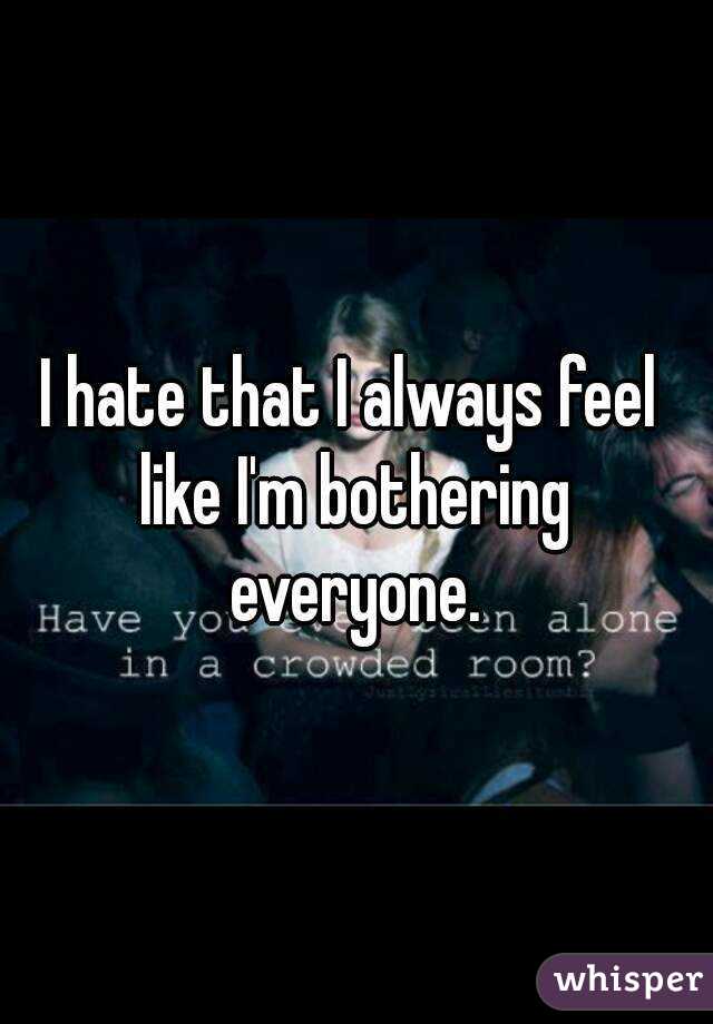 I hate that I always feel like I'm bothering everyone.