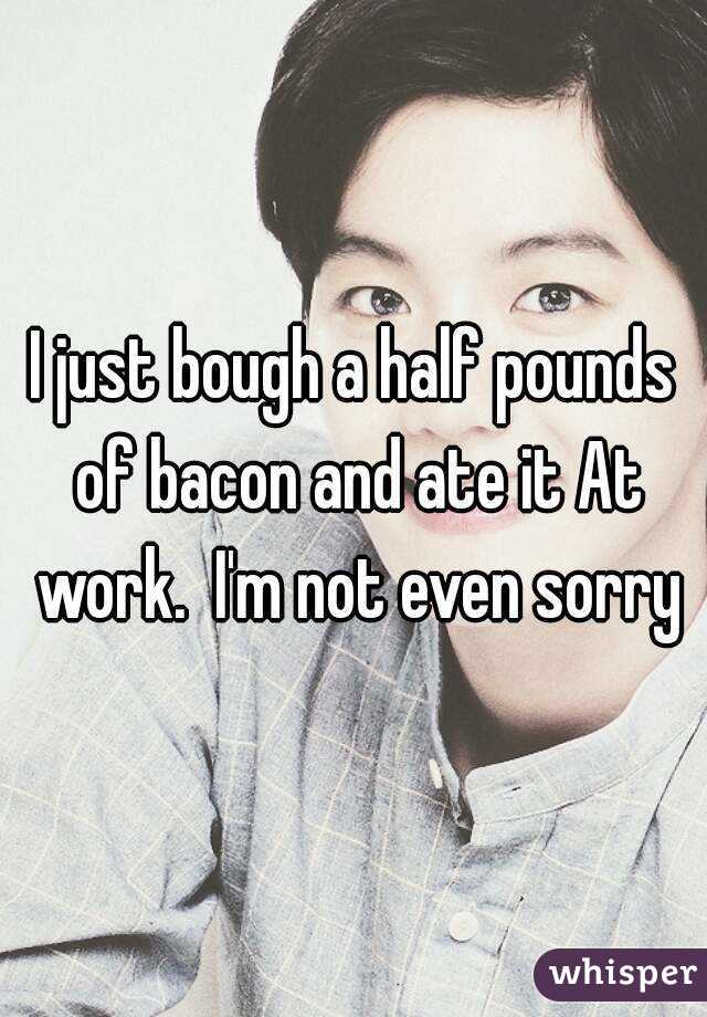 I just bough a half pounds of bacon and ate it At work.  I'm not even sorry