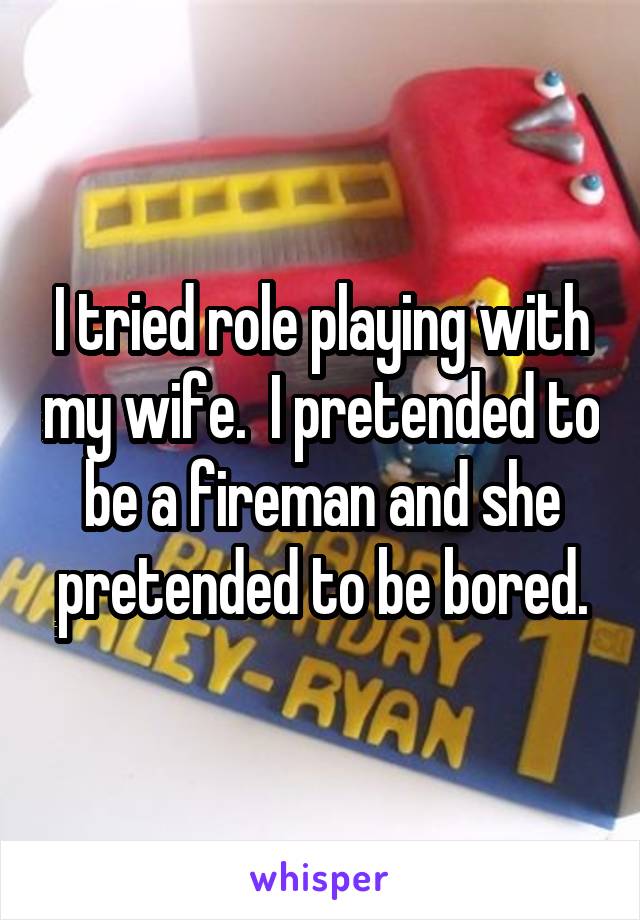 I tried role playing with my wife.  I pretended to be a fireman and she pretended to be bored.