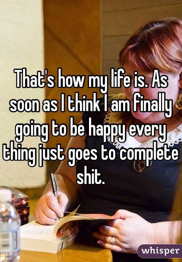 That's how my life is. As soon as I think I am finally going to be happy every thing just goes to complete shit. 