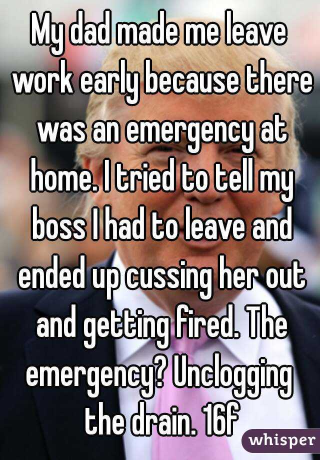 My dad made me leave work early because there was an emergency at home. I tried to tell my boss I had to leave and ended up cussing her out and getting fired. The emergency? Unclogging  the drain. 16f