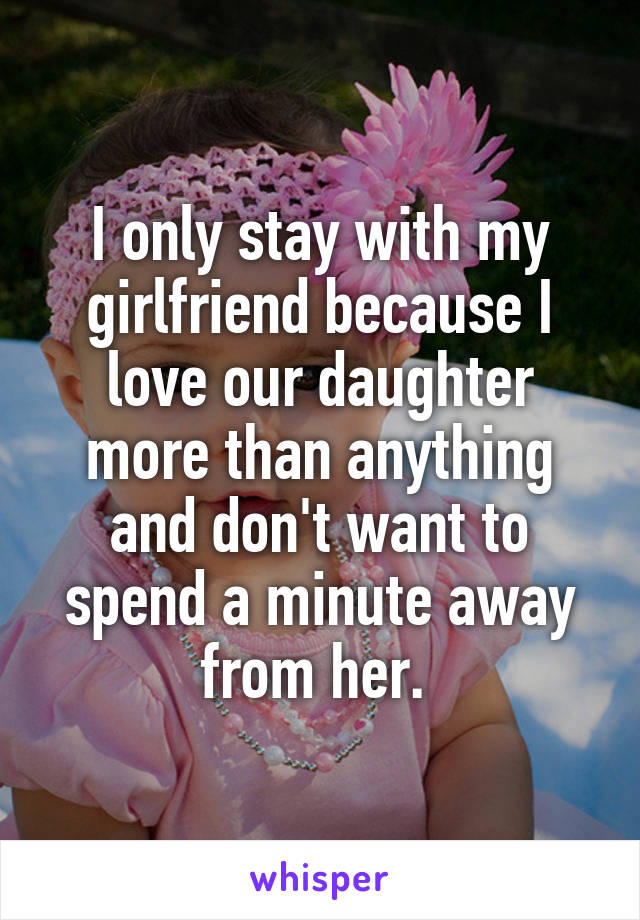 I only stay with my girlfriend because I love our daughter more than anything and don't want to spend a minute away from her. 