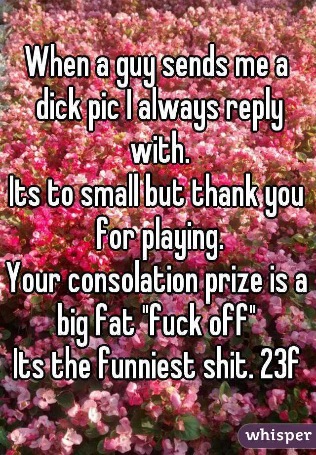 When a guy sends me a dick pic I always reply with.
Its to small but thank you for playing.
Your consolation prize is a big fat "fuck off" 
Its the funniest shit. 23f