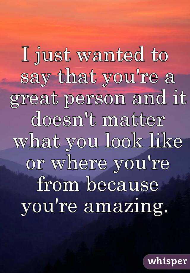 I just wanted to say that you're a great person and it doesn't matter what you look like or where you're from because you're amazing. 