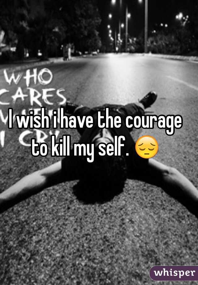 I wish i have the courage to kill my self. 😔