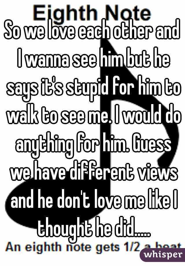 So we love each other and I wanna see him but he says it's stupid for him to walk to see me. I would do anything for him. Guess we have different views and he don't love me like I thought he did.....