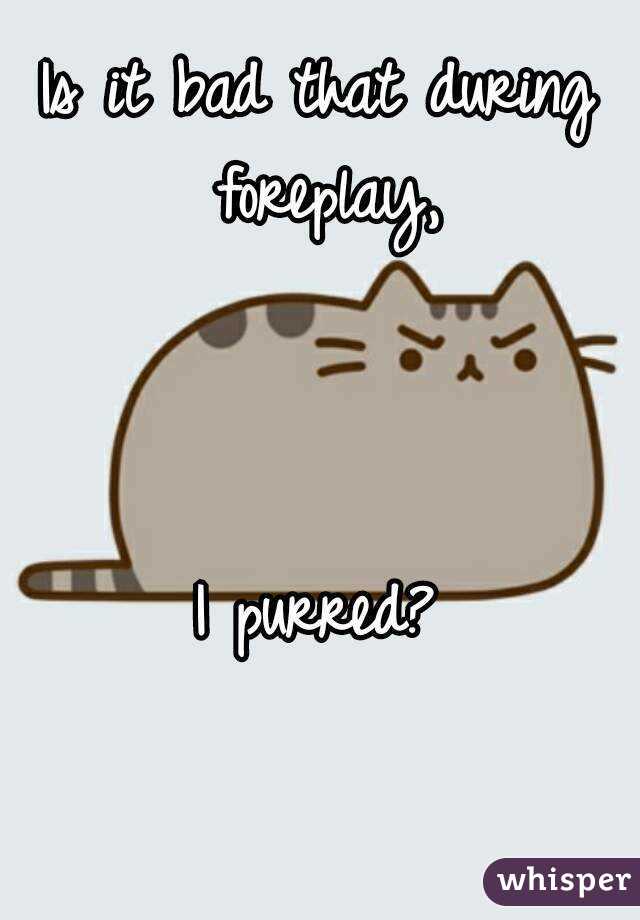 Is it bad that during foreplay,



I purred?