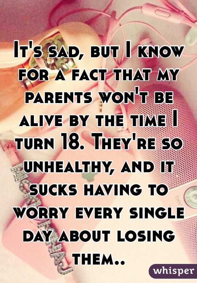 It's sad, but I know for a fact that my parents won't be alive by the time I turn 18. They're so unhealthy, and it sucks having to worry every single day about losing them.. 