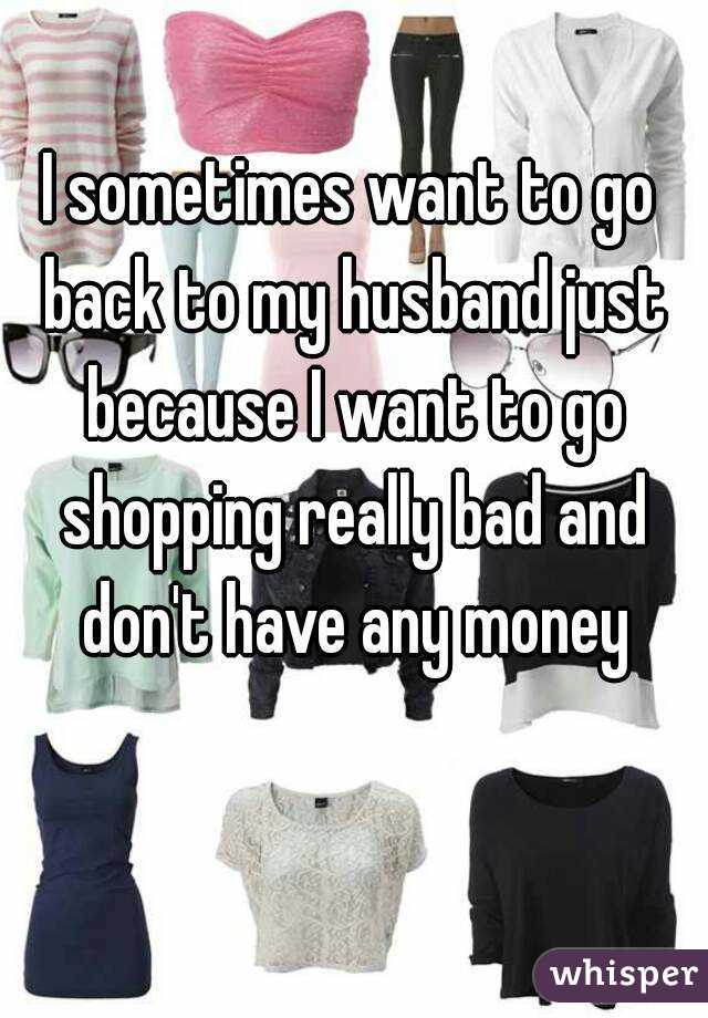 I sometimes want to go back to my husband just because I want to go shopping really bad and don't have any money