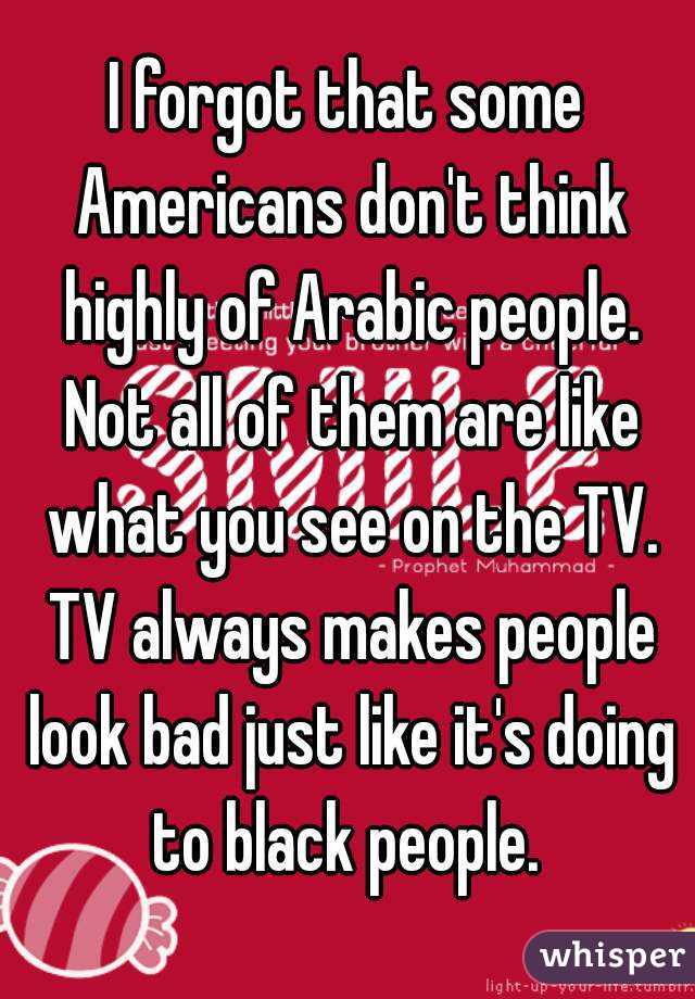 I forgot that some Americans don't think highly of Arabic people. Not all of them are like what you see on the TV. TV always makes people look bad just like it's doing to black people. 
