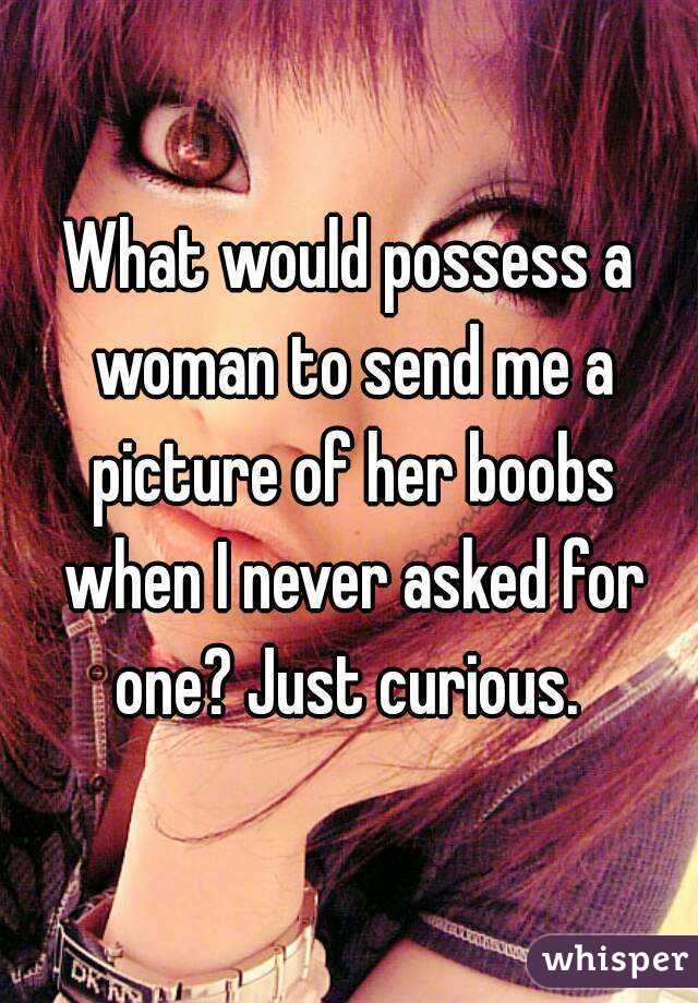 What would possess a woman to send me a picture of her boobs when I never asked for one? Just curious. 