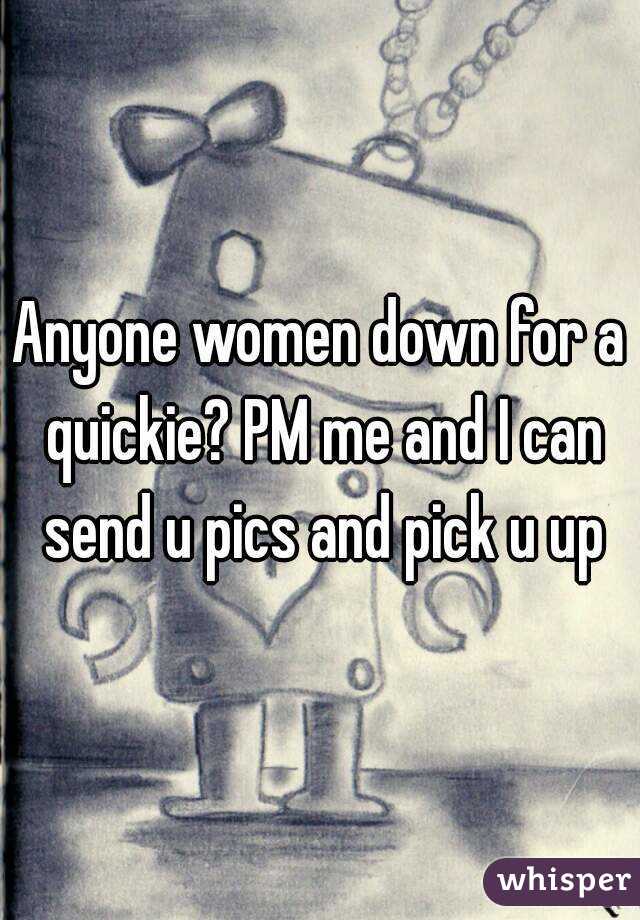 Anyone women down for a quickie? PM me and I can send u pics and pick u up