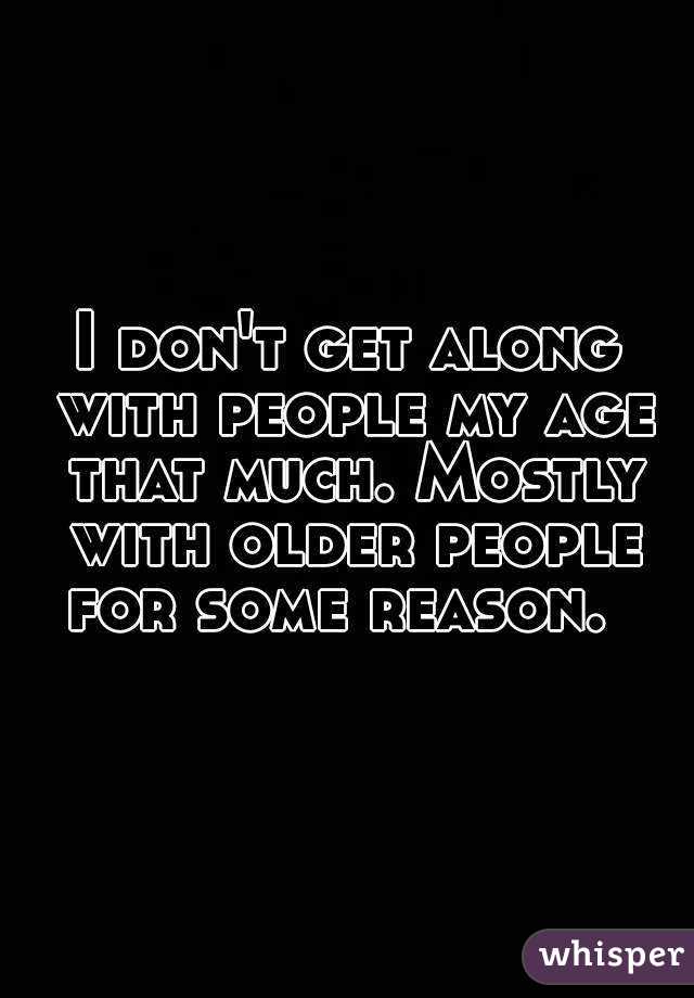 I don't get along with people my age that much. Mostly with older people for some reason.  