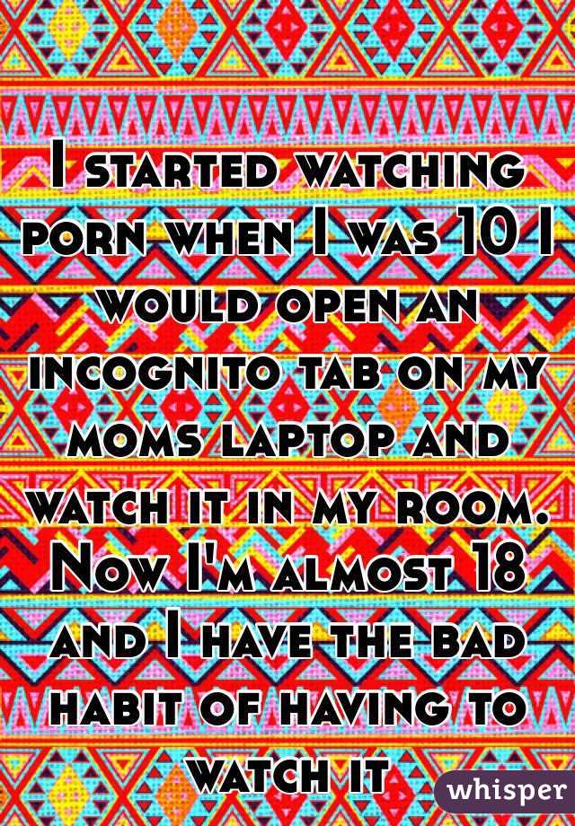 I started watching porn when I was 10 I would open an incognito tab on my moms laptop and watch it in my room. Now I'm almost 18 and I have the bad habit of having to watch it 